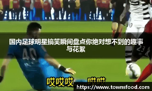 国内足球明星搞笑瞬间盘点你绝对想不到的趣事与花絮