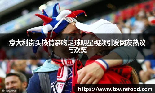 意大利街头热情亲吻足球明星视频引发网友热议与欢笑